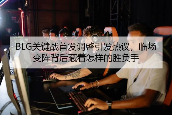 BLG关键战首发调整引发热议，临场变阵背后藏着怎样的胜负手
